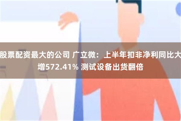 股票配资最大的公司 广立微：上半年扣非净利同比大增572.41% 测试设备出货翻倍