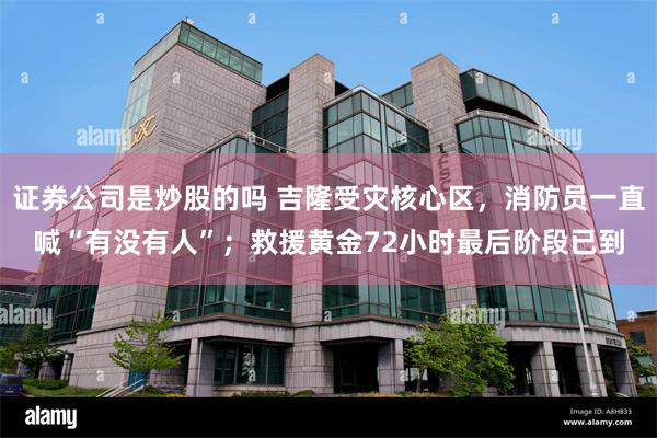 证券公司是炒股的吗 吉隆受灾核心区，消防员一直喊“有没有人”；救援黄金72小时最后阶段已到