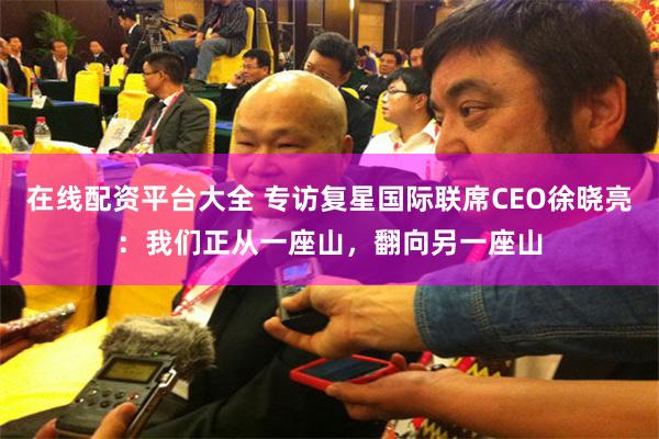 在线配资平台大全 专访复星国际联席CEO徐晓亮：我们正从一座山，翻向另一座山