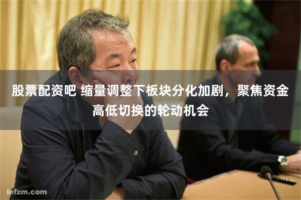 股票配资吧 缩量调整下板块分化加剧，聚焦资金高低切换的轮动机会