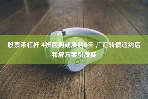 股票带杠杆 4折回购或展期6年 广汇转债违约后和解方案引质疑