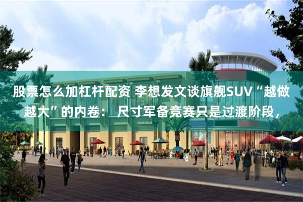 股票怎么加杠杆配资 李想发文谈旗舰SUV“越做越大”的内卷： 尺寸军备竞赛只是过渡阶段，