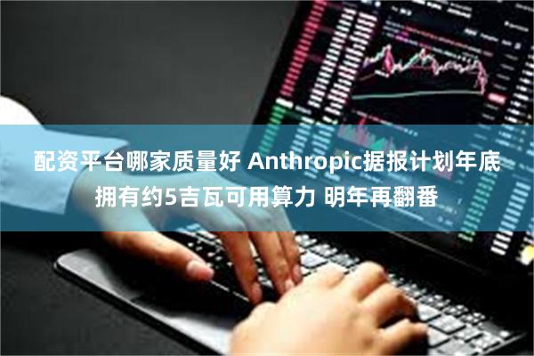 配资平台哪家质量好 Anthropic据报计划年底拥有约5吉瓦可用算力 明年再翻番