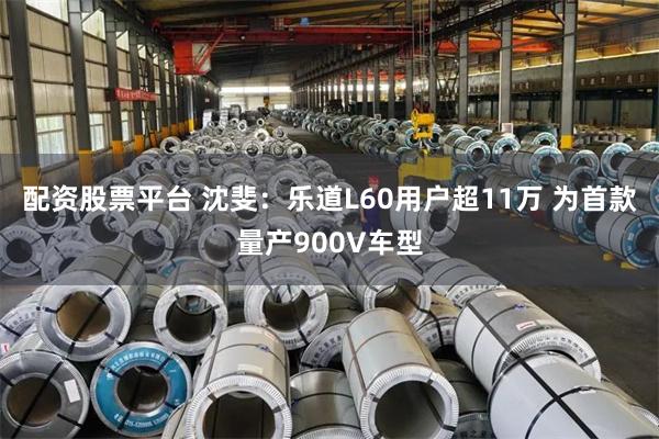 配资股票平台 沈斐：乐道L60用户超11万 为首款量产900V车型