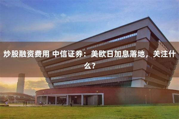 炒股融资费用 中信证券：美欧日加息落地，关注什么？