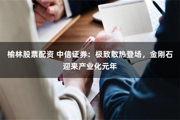 榆林股票配资 中信证券：极致散热登场，金刚石迎来产业化元年
