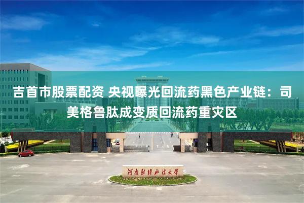吉首市股票配资 央视曝光回流药黑色产业链：司美格鲁肽成变质回流药重灾区