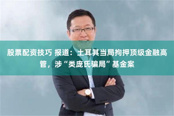 股票配资技巧 报道:土耳其当局拘押顶级金融高管,涉“类庞氏骗局”基金案