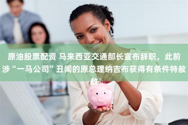 原油股票配资 马来西亚交通部长宣布辞职，此前涉“一马公司”丑闻的原总理纳吉布获得有条件特赦