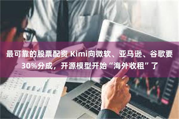 最可靠的股票配资 Kimi向微软、亚马逊、谷歌要30%分成，开源模型开始“海外收租”了