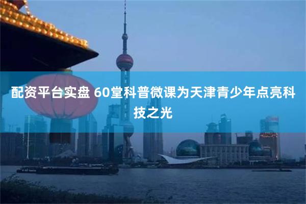 配资平台实盘 60堂科普微课为天津青少年点亮科技之光