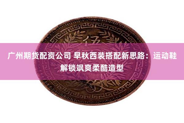 广州期货配资公司 早秋西装搭配新思路：运动鞋解锁飒爽柔酷造型