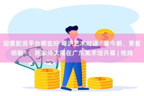 股票配资平台哪些好 粤沪艺术对话“看今朝、更看明朝”，陈家泠大展在广东美术馆开幕 | 视频