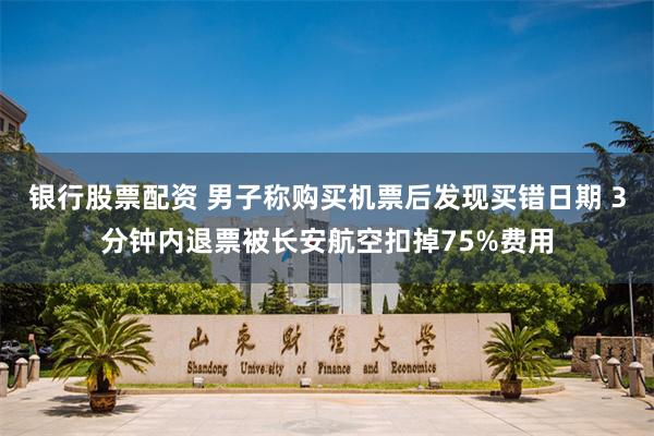 银行股票配资 男子称购买机票后发现买错日期 3分钟内退票被长安航空扣掉75%费用