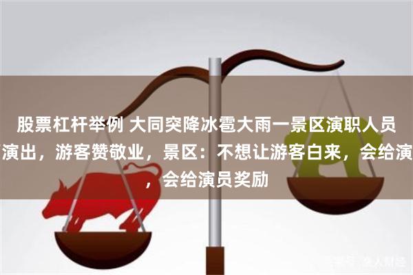 股票杠杆举例 大同突降冰雹大雨一景区演职人员仍冒雨演出，游客赞敬业，景区：不想让游客白来，会给演员奖励
