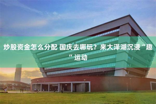 炒股资金怎么分配 国庆去哪玩？来大泽湖沉浸“趣”运动