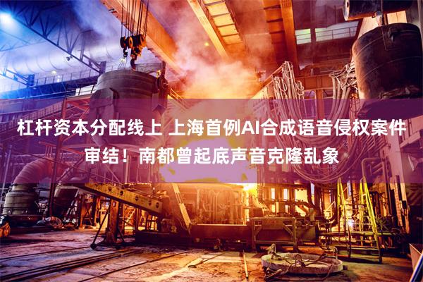 杠杆资本分配线上 上海首例AI合成语音侵权案件审结！南都曾起底声音克隆乱象