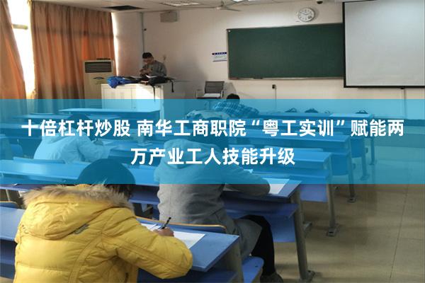 十倍杠杆炒股 南华工商职院“粤工实训”赋能两万产业工人技能升级