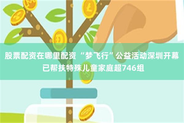 股票配资在哪里配资 “梦飞行”公益活动深圳开幕 已帮扶特殊儿童家庭超746组