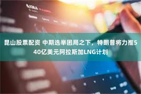 昆山股票配资 中期选举困局之下，特朗普将力推540亿美元阿拉斯加LNG计划