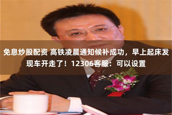 免息炒股配资 高铁凌晨通知候补成功，早上起床发现车开走了！12306客服：可以设置