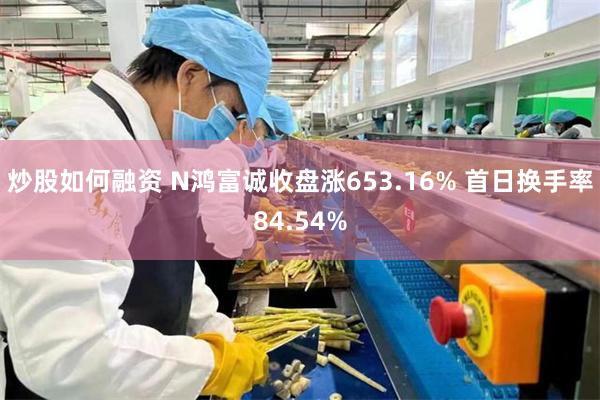炒股如何融资 N鸿富诚收盘涨653.16% 首日换手率84.54%