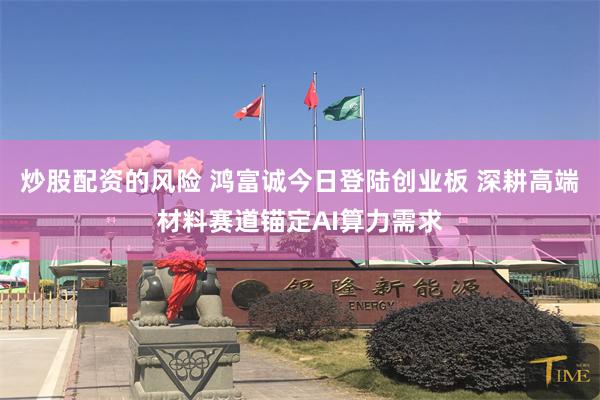 炒股配资的风险 鸿富诚今日登陆创业板 深耕高端材料赛道锚定AI算力需求