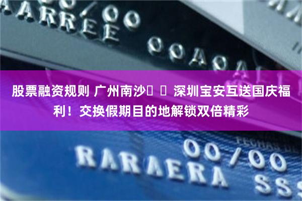 股票融资规则 广州南沙✖️深圳宝安互送国庆福利！交换假期目的地解锁双倍精彩