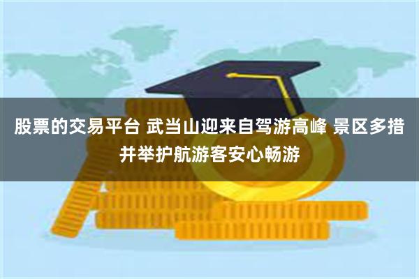 股票的交易平台 武当山迎来自驾游高峰 景区多措并举护航游客安心畅游