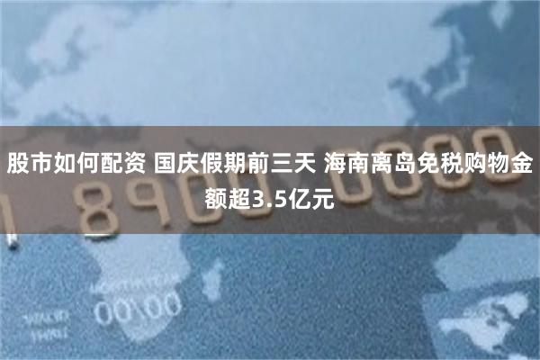股市如何配资 国庆假期前三天 海南离岛免税购物金额超3.5亿元