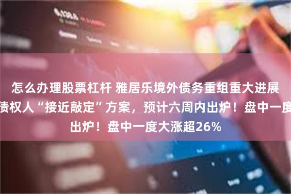怎么办理股票杠杆 雅居乐境外债务重组重大进展：与超六成债权人“接近敲定”方案，预计六周内出炉！盘中一度大涨超26%