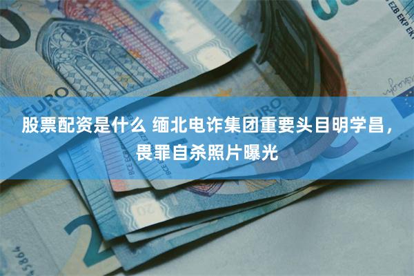 股票配资是什么 缅北电诈集团重要头目明学昌，畏罪自杀照片曝光