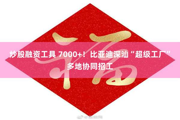 炒股融资工具 7000+！比亚迪深汕“超级工厂”多地协同招工