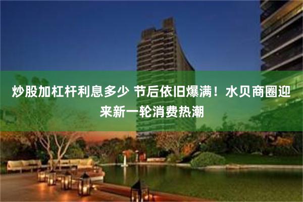 炒股加杠杆利息多少 节后依旧爆满！水贝商圈迎来新一轮消费热潮