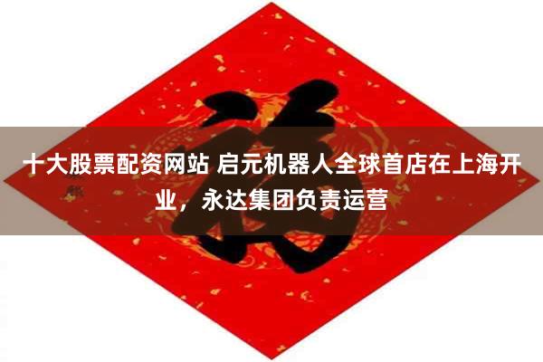 十大股票配资网站 启元机器人全球首店在上海开业，永达集团负责运营