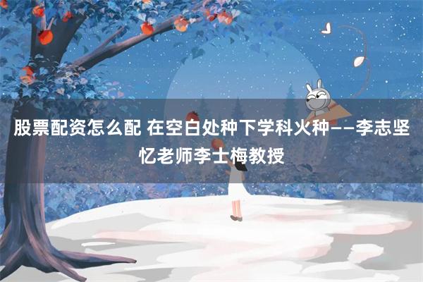 股票配资怎么配 在空白处种下学科火种——李志坚忆老师李士梅教授
