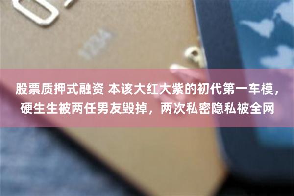 股票质押式融资 本该大红大紫的初代第一车模，硬生生被两任男友毁掉，两次私密隐私被全网