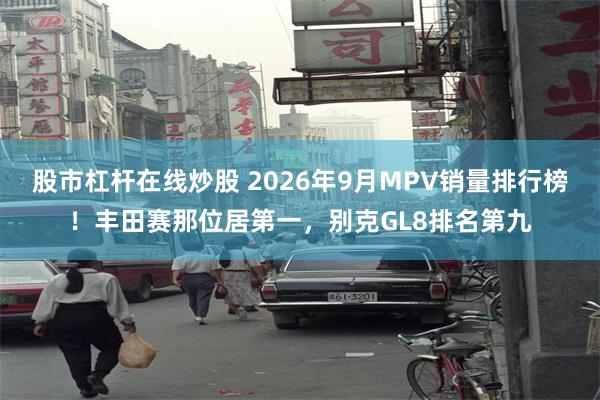 股市杠杆在线炒股 2026年9月MPV销量排行榜！丰田赛那位居第一，别克GL8排名第九