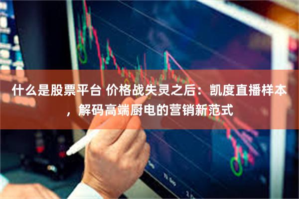 什么是股票平台 价格战失灵之后：凯度直播样本，解码高端厨电的营销新范式