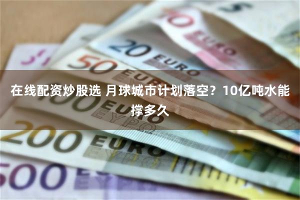 在线配资炒股选 月球城市计划落空？10亿吨水能撑多久