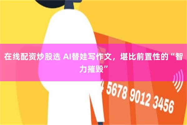 在线配资炒股选 AI替娃写作文，堪比前置性的“智力摧毁”